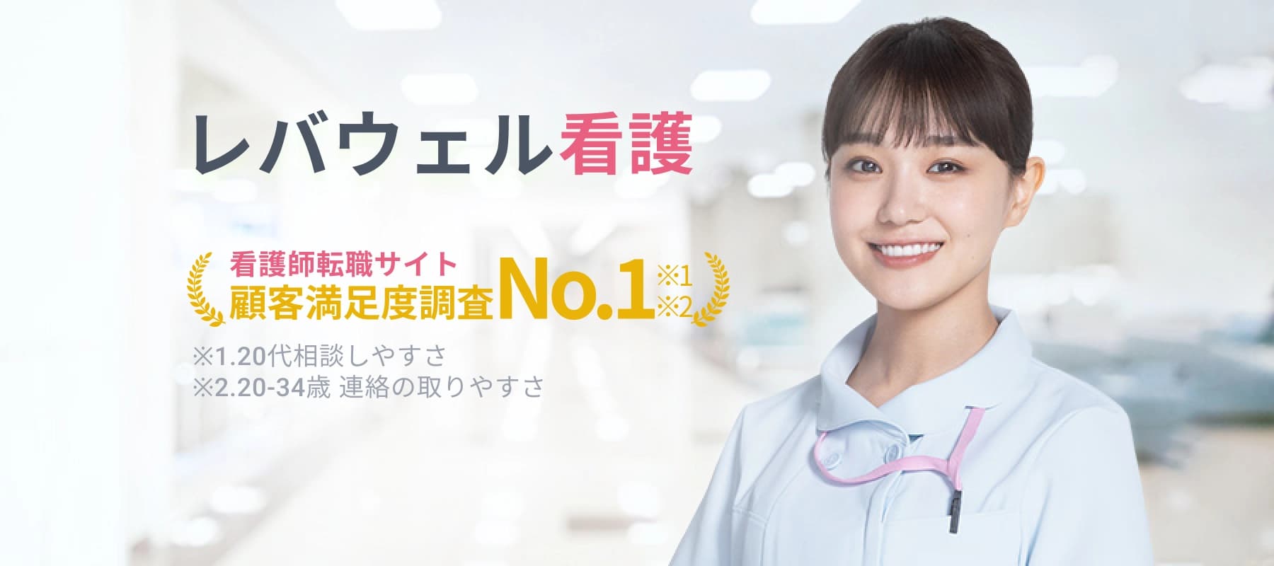 レバウェル看護 看護師転職サイト 顧客満足度調査 No.1 ※1 ※2 ※1.20代相談しやすさ ※2.20-34歳 連絡の取りやすさ